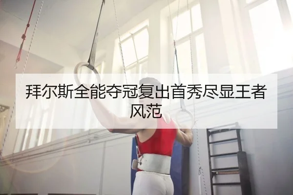 拜尔斯全能夺冠复出首秀尽显王者风范